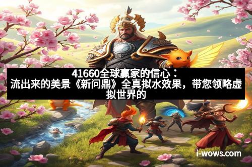 41660全球赢家的信心：流出来的美景《新问鼎》全真拟水效果，带您领略虚拟世界的真实魅力