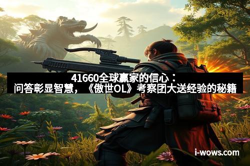 41660全球赢家的信心：问答彰显智慧，《傲世OL》考察团大送经验的秘籍